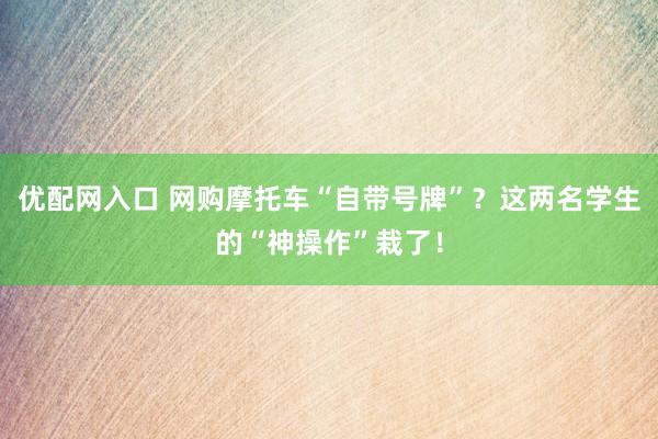 优配网入口 网购摩托车“自带号牌”？这两名学生的“神操作”栽了！
