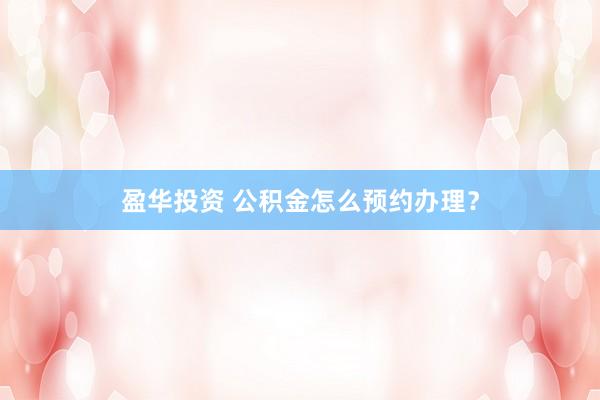 盈华投资 公积金怎么预约办理？