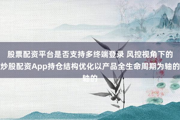 股票配资平台是否支持多终端登录 风控视角下的炒股配资App持仓结构优化以产品全生命周期为轴的