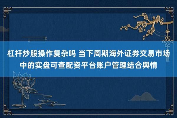 杠杆炒股操作复杂吗 当下周期海外证券交易市场中的实盘可查配资平台账户管理结合舆情