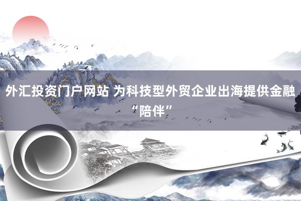 外汇投资门户网站 为科技型外贸企业出海提供金融“陪伴”