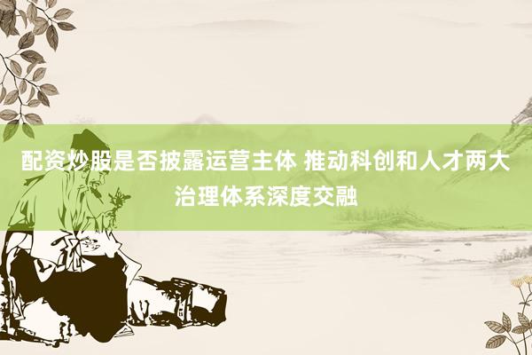 配资炒股是否披露运营主体 推动科创和人才两大治理体系深度交融