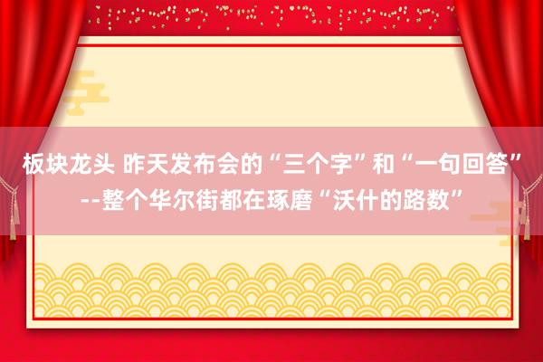 板块龙头 昨天发布会的“三个字”和“一句回答”--整个华尔街都在琢磨“沃什的路数”