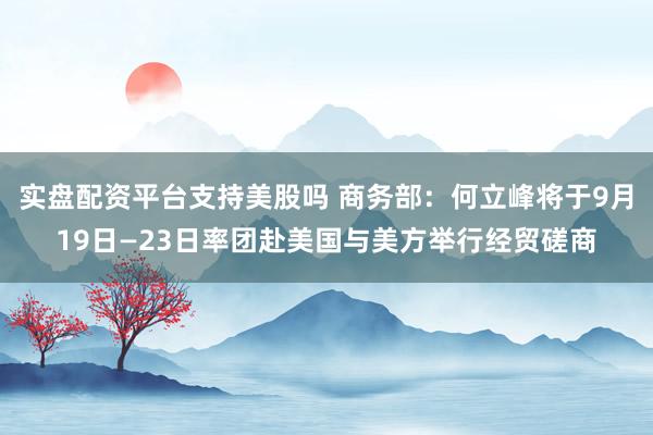 实盘配资平台支持美股吗 商务部:何立峰将于9月19日—23日率团赴美国与美方举行经贸磋商