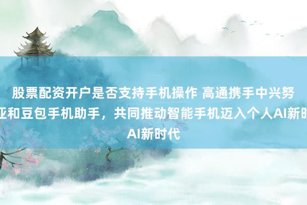 股票配资开户是否支持手机操作 高通携手中兴努比亚和豆包手机助手,共同推动智能手机迈入个人AI新时代