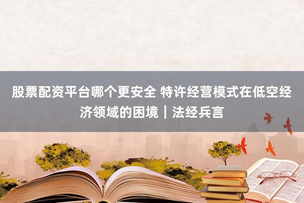 股票配资平台哪个更安全 特许经营模式在低空经济领域的困境︱法经兵言
