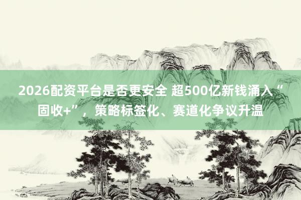 2026配资平台是否更安全 超500亿新钱涌入“固收+”，策略标签化、赛道化争议升温