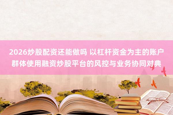 2026炒股配资还能做吗 以杠杆资金为主的账户群体使用融资炒股平台的风控与业务协同对典