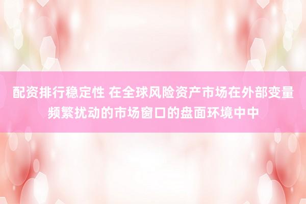 配资排行稳定性 在全球风险资产市场在外部变量频繁扰动的市场窗口的盘面环境中中