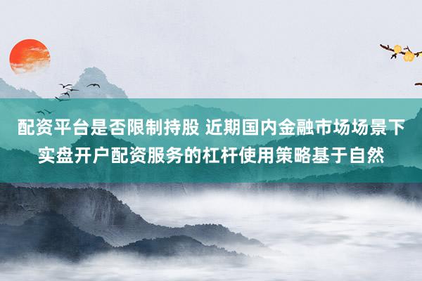 配资平台是否限制持股 近期国内金融市场场景下实盘开户配资服务的杠杆使用策略基于自然
